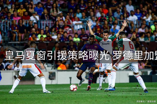皇马夏窗引援策略曝光 罗德里加盟可能性存疑